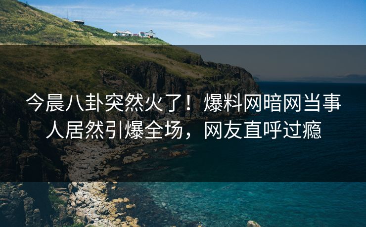 今晨八卦突然火了!爆料网暗网当事人居然引爆全场,网友直呼过瘾