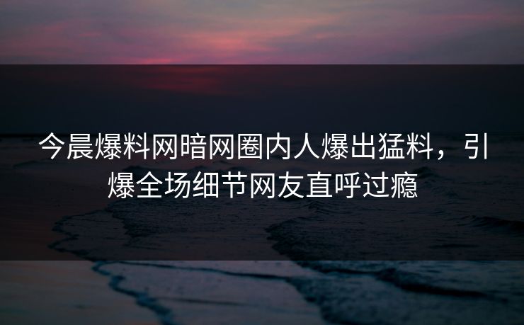 今晨爆料网暗网圈内人爆出猛料，引爆全场细节网友直呼过瘾
