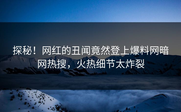 探秘！网红的丑闻竟然登上爆料网暗网热搜，火热细节太炸裂