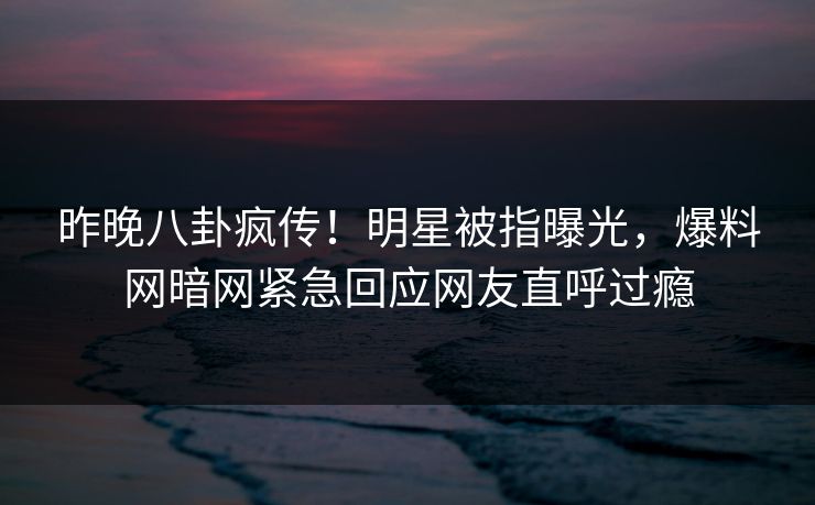 昨晚八卦疯传！明星被指曝光，爆料网暗网紧急回应网友直呼过瘾