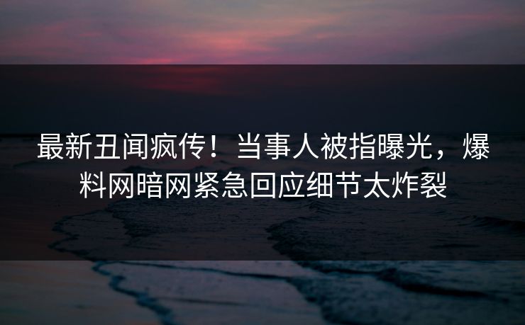 最新丑闻疯传！当事人被指曝光，爆料网暗网紧急回应细节太炸裂