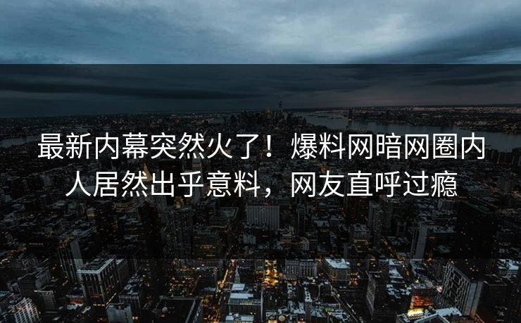最新内幕突然火了！爆料网暗网圈内人居然出乎意料，网友直呼过瘾