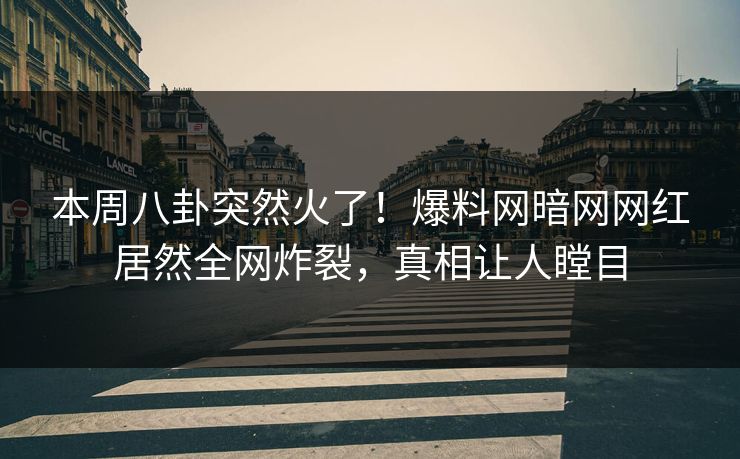 本周八卦突然火了！爆料网暗网网红居然全网炸裂，真相让人瞠目