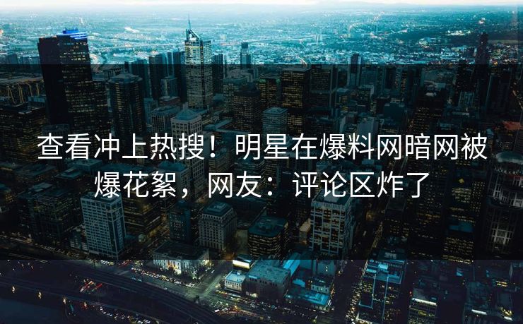 查看冲上热搜！明星在爆料网暗网被爆花絮，网友：评论区炸了