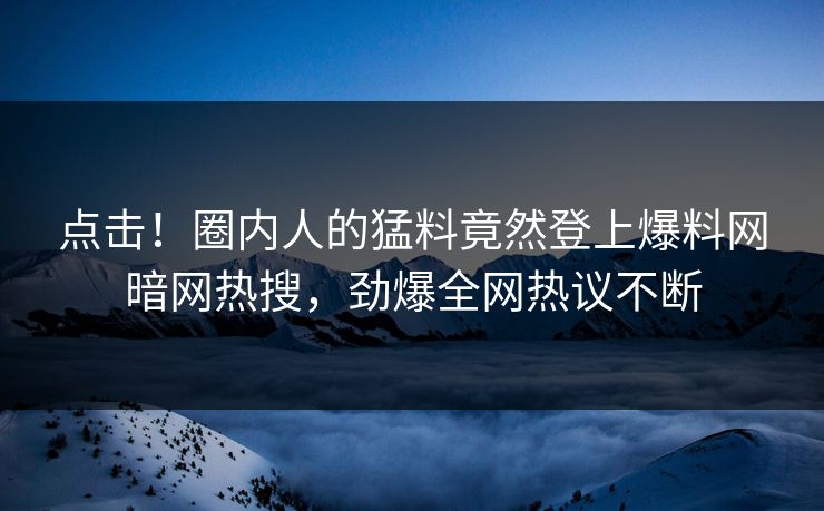 点击！圈内人的猛料竟然登上爆料网暗网热搜，劲爆全网热议不断
