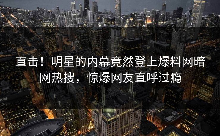 直击！明星的内幕竟然登上爆料网暗网热搜，惊爆网友直呼过瘾