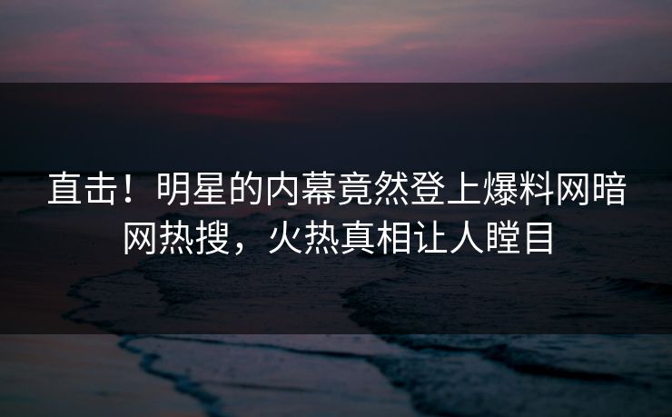 直击！明星的内幕竟然登上爆料网暗网热搜，火热真相让人瞠目