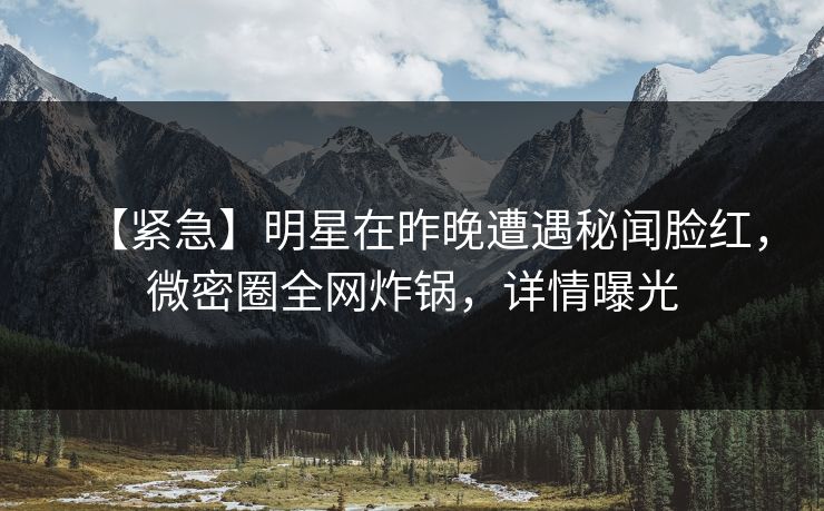 【紧急】明星在昨晚遭遇秘闻脸红,微密圈全网炸锅,详情曝光