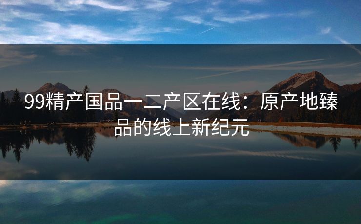 99精产国品一二产区在线:原产地臻品的线上新纪元