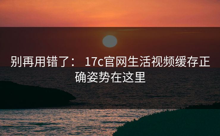 别再用错了： 17c官网生活视频缓存正确姿势在这里