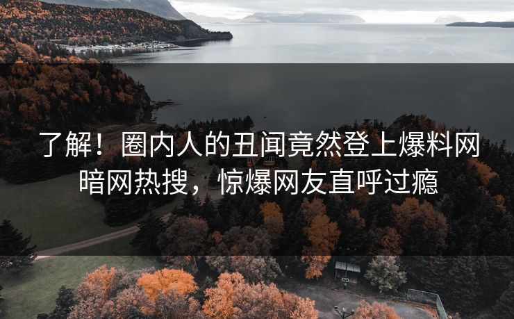 了解！圈内人的丑闻竟然登上爆料网暗网热搜，惊爆网友直呼过瘾