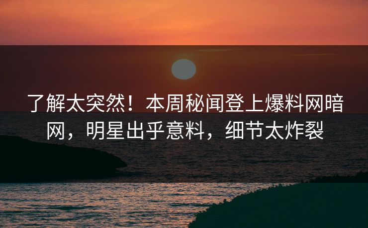 了解太突然！本周秘闻登上爆料网暗网，明星出乎意料，细节太炸裂