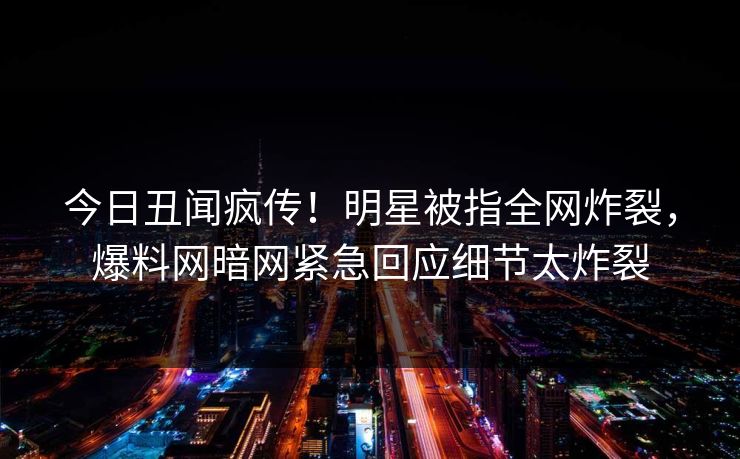 今日丑闻疯传!明星被指全网炸裂,爆料网暗网紧急回应细节太炸裂