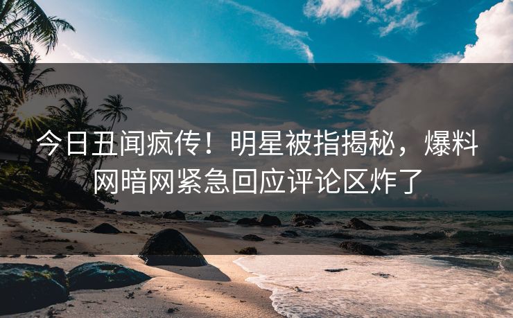 今日丑闻疯传！明星被指揭秘，爆料网暗网紧急回应评论区炸了