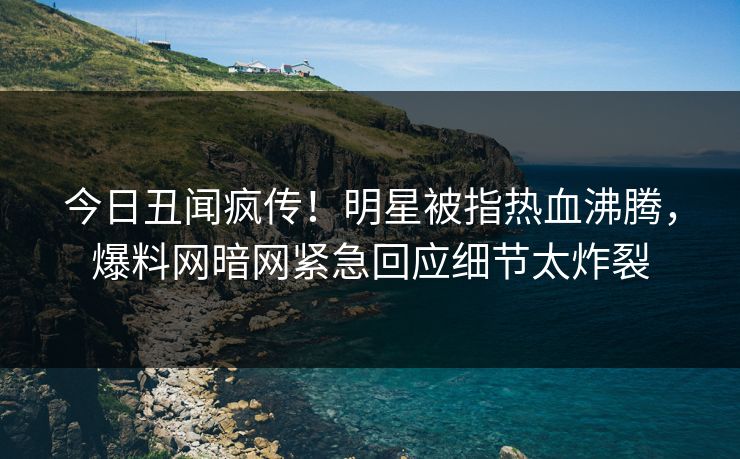 今日丑闻疯传!明星被指热血沸腾,爆料网暗网紧急回应细节太炸裂