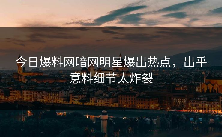 今日爆料网暗网明星爆出热点，出乎意料细节太炸裂