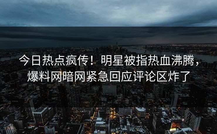 今日热点疯传！明星被指热血沸腾，爆料网暗网紧急回应评论区炸了
