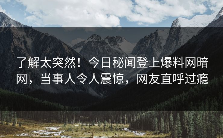 了解太突然！今日秘闻登上爆料网暗网，当事人令人震惊，网友直呼过瘾