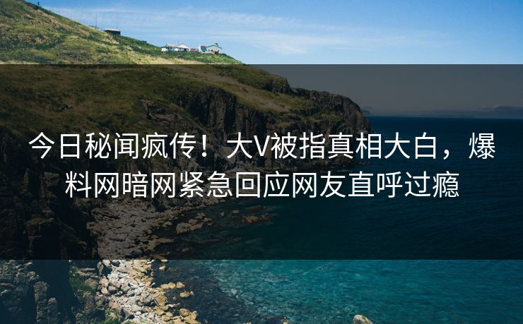 今日秘闻疯传！大V被指真相大白，爆料网暗网紧急回应网友直呼过瘾