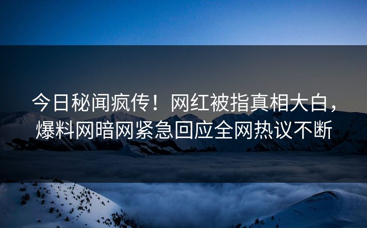 今日秘闻疯传！网红被指真相大白，爆料网暗网紧急回应全网热议不断