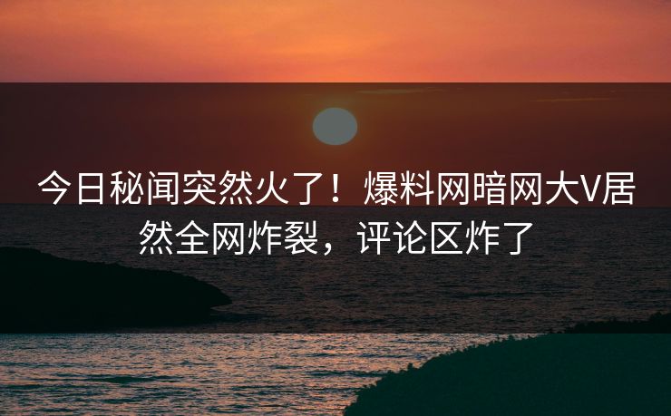 今日秘闻突然火了！爆料网暗网大V居然全网炸裂，评论区炸了