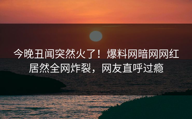 今晚丑闻突然火了！爆料网暗网网红居然全网炸裂，网友直呼过瘾