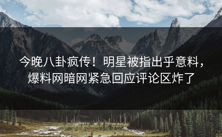 今晚八卦疯传！明星被指出乎意料，爆料网暗网紧急回应评论区炸了