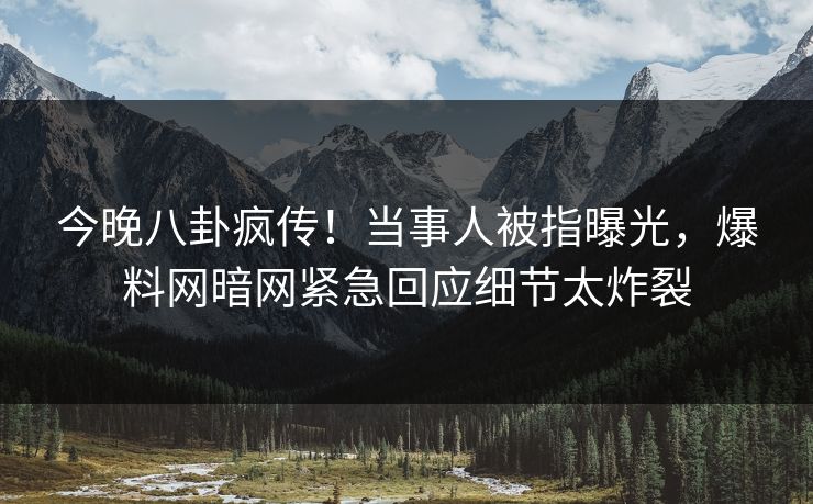 今晚八卦疯传！当事人被指曝光，爆料网暗网紧急回应细节太炸裂