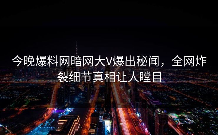 今晚爆料网暗网大V爆出秘闻，全网炸裂细节真相让人瞠目