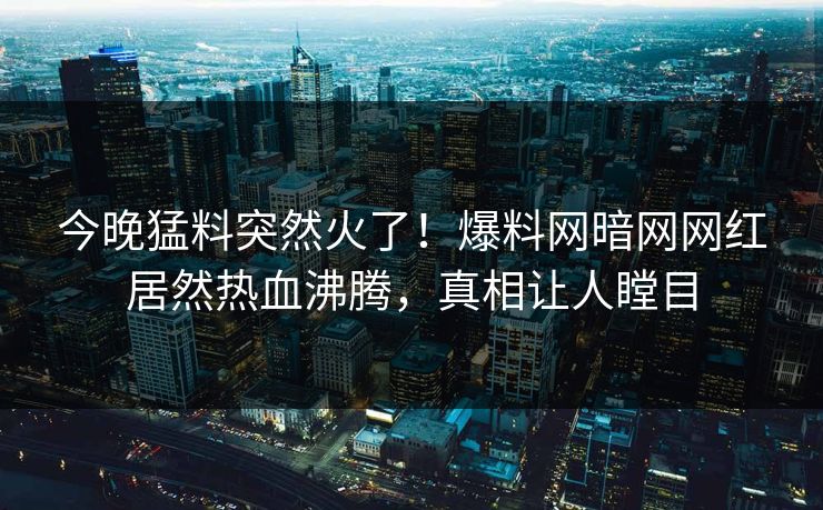 今晚猛料突然火了！爆料网暗网网红居然热血沸腾，真相让人瞠目