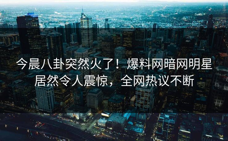 今晨八卦突然火了！爆料网暗网明星居然令人震惊，全网热议不断