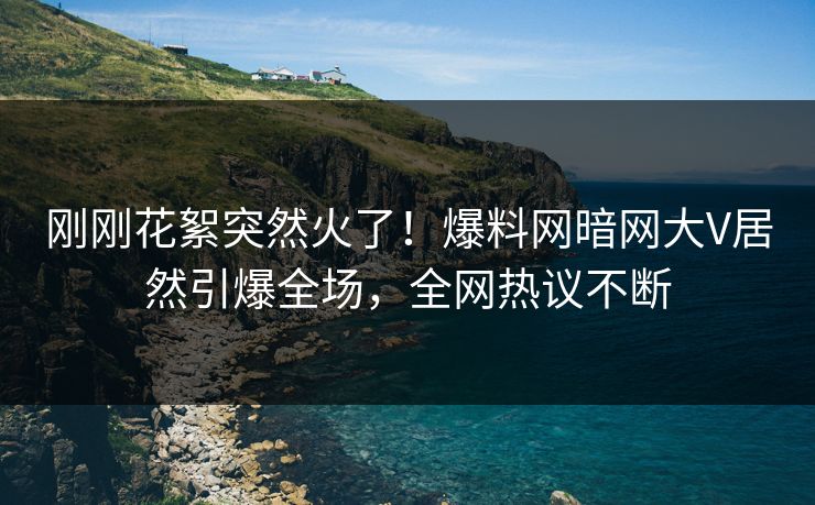 刚刚花絮突然火了！爆料网暗网大V居然引爆全场，全网热议不断