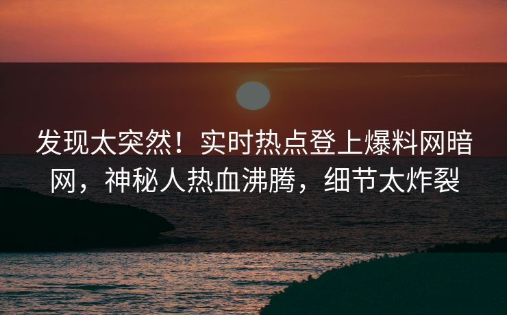 发现太突然！实时热点登上爆料网暗网，神秘人热血沸腾，细节太炸裂