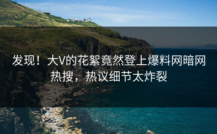 发现！大V的花絮竟然登上爆料网暗网热搜，热议细节太炸裂