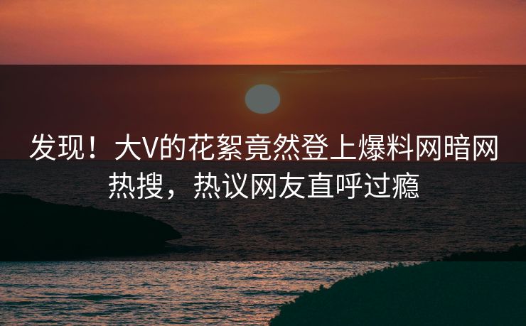 发现！大V的花絮竟然登上爆料网暗网热搜，热议网友直呼过瘾