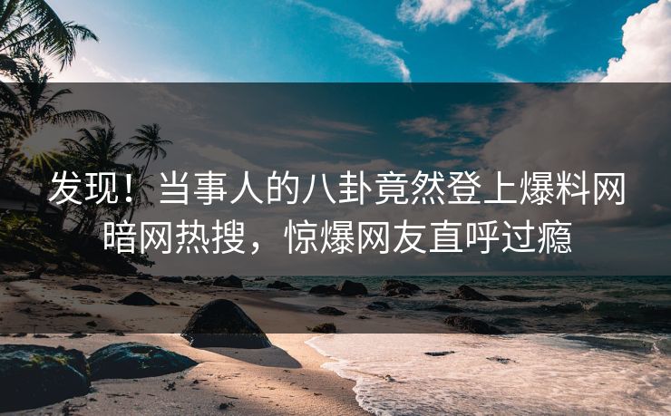 发现！当事人的八卦竟然登上爆料网暗网热搜，惊爆网友直呼过瘾