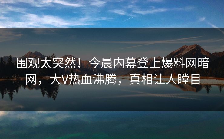 围观太突然！今晨内幕登上爆料网暗网，大V热血沸腾，真相让人瞠目