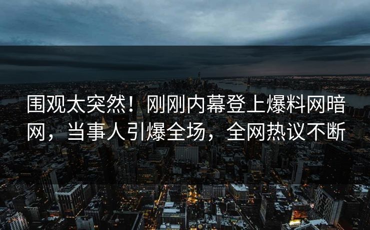 围观太突然！刚刚内幕登上爆料网暗网，当事人引爆全场，全网热议不断