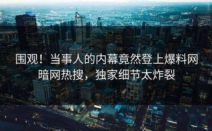 围观！当事人的内幕竟然登上爆料网暗网热搜，独家细节太炸裂