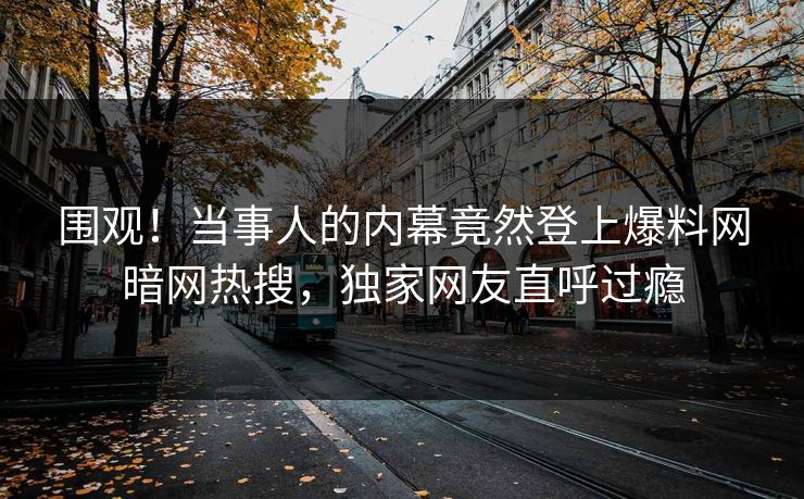 围观！当事人的内幕竟然登上爆料网暗网热搜，独家网友直呼过瘾