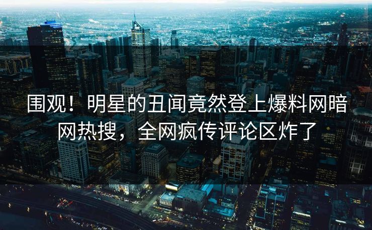 围观！明星的丑闻竟然登上爆料网暗网热搜，全网疯传评论区炸了