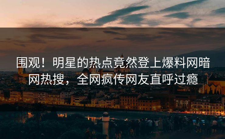 围观！明星的热点竟然登上爆料网暗网热搜，全网疯传网友直呼过瘾