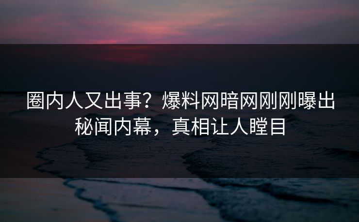 圈内人又出事？爆料网暗网刚刚曝出秘闻内幕，真相让人瞠目
