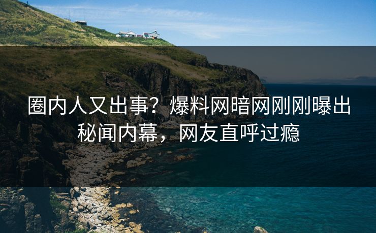 圈内人又出事？爆料网暗网刚刚曝出秘闻内幕，网友直呼过瘾