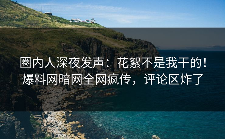 圈内人深夜发声：花絮不是我干的！爆料网暗网全网疯传，评论区炸了