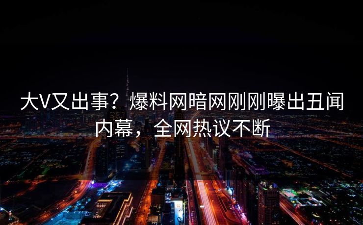 大V又出事？爆料网暗网刚刚曝出丑闻内幕，全网热议不断