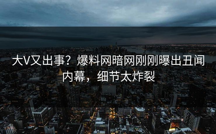 大V又出事？爆料网暗网刚刚曝出丑闻内幕，细节太炸裂
