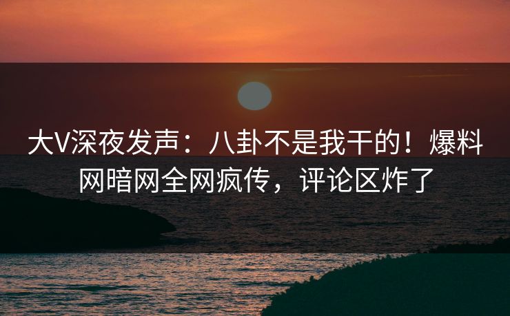 大V深夜发声：八卦不是我干的！爆料网暗网全网疯传，评论区炸了