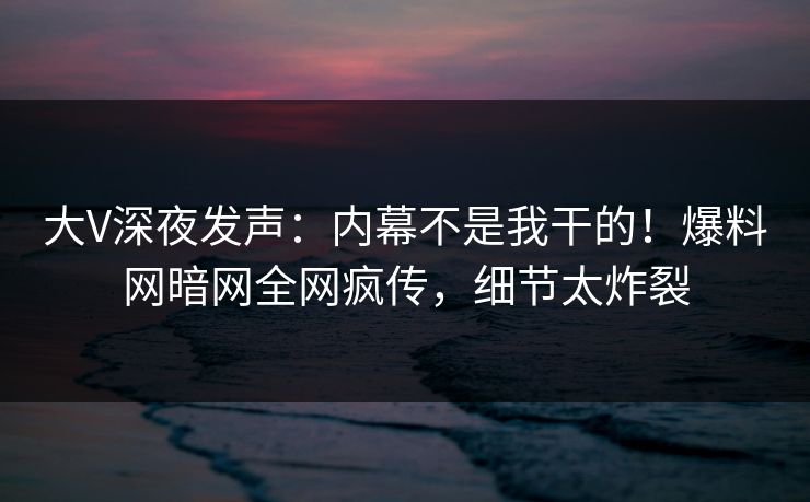 大V深夜发声：内幕不是我干的！爆料网暗网全网疯传，细节太炸裂