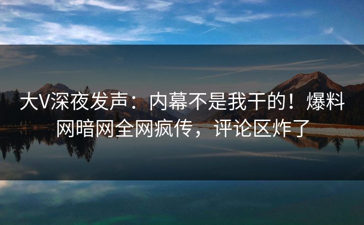 大V深夜发声：内幕不是我干的！爆料网暗网全网疯传，评论区炸了
